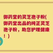 御药堂的灵芝孢子粉(御药堂出品的纯正灵芝孢子粉，助您护理健康！)