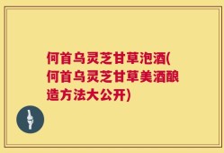 何首乌灵芝甘草泡酒(何首乌灵芝甘草美酒酿造方法大公开)