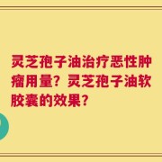 灵芝孢子油治疗恶性肿瘤用量？灵芝孢子油软胶囊的效果？