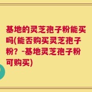 基地的灵芝孢子粉能买吗(能否购买灵芝孢子粉？-基地灵芝孢子粉可购买)