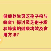 健康养生灵芝孢子粉与蜂蜜？探讨灵芝孢子粉和蜂蜜的健康功效及食用方法？