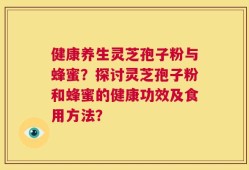 健康养生灵芝孢子粉与蜂蜜？探讨灵芝孢子粉和蜂蜜的健康功效及食用方法？
