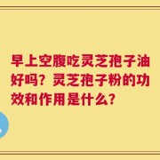 早上空腹吃灵芝孢子油好吗？灵芝孢子粉的功效和作用是什么？