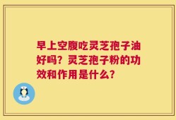 早上空腹吃灵芝孢子油好吗？灵芝孢子粉的功效和作用是什么？