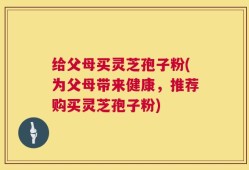 给父母买灵芝孢子粉(为父母带来健康，推荐购买灵芝孢子粉)