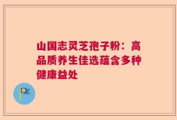 山国志灵芝孢子粉：高品质养生佳选蕴含多种健康益处