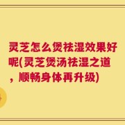 灵芝怎么煲祛湿效果好呢(灵芝煲汤祛湿之道，顺畅身体再升级)