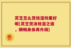 灵芝怎么煲祛湿效果好呢(灵芝煲汤祛湿之道，顺畅身体再升级)