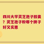 四川大学灵芝孢子胶囊？灵芝孢子粉哪个牌子好又实惠