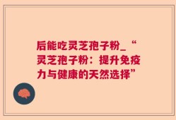 后能吃灵芝孢子粉_“灵芝孢子粉：提升免疫力与健康的天然选择”