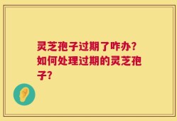 灵芝孢子过期了咋办？如何处理过期的灵芝孢子？