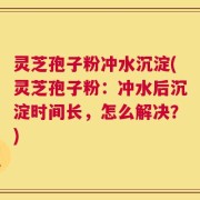 灵芝孢子粉冲水沉淀(灵芝孢子粉：冲水后沉淀时间长，怎么解决？)