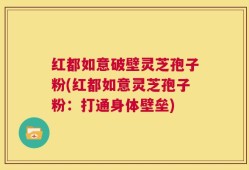 红都如意破壁灵芝孢子粉(红都如意灵芝孢子粉：打通身体壁垒)
