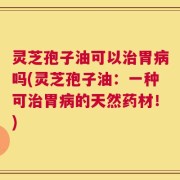 灵芝孢子油可以治胃病吗(灵芝孢子油：一种可治胃病的天然药材！)