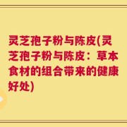 灵芝孢子粉与陈皮(灵芝孢子粉与陈皮：草本食材的组合带来的健康好处)