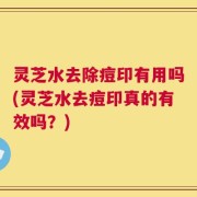 灵芝水去除痘印有用吗(灵芝水去痘印真的有效吗？)