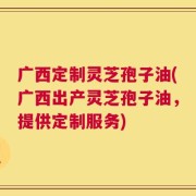 广西定制灵芝孢子油(广西出产灵芝孢子油，提供定制服务)