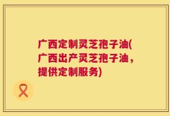 广西定制灵芝孢子油(广西出产灵芝孢子油，提供定制服务)