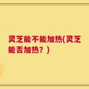 灵芝能不能加热(灵芝能否加热？)