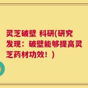 灵芝破壁 科研(研究发现：破壁能够提高灵芝药材功效！)