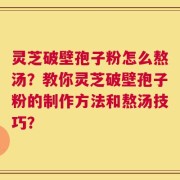 灵芝破壁孢子粉怎么熬汤？教你灵芝破壁孢子粉的制作方法和熬汤技巧？