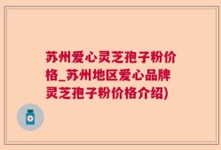 苏州爱心灵芝孢子粉价格_苏州地区爱心品牌灵芝孢子粉价格介绍)