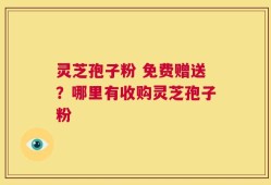 灵芝孢子粉 免费赠送？哪里有收购灵芝孢子粉