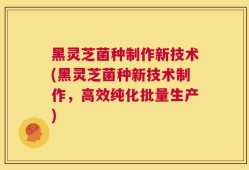 黑灵芝菌种制作新技术(黑灵芝菌种新技术制作，高效纯化批量生产)
