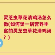 灵芝虫草花清鸡汤怎么做(如何煲一锅营养丰富的灵芝虫草花清鸡汤？)