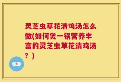 灵芝虫草花清鸡汤怎么做(如何煲一锅营养丰富的灵芝虫草花清鸡汤？)