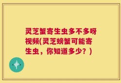 灵芝蟹寄生虫多不多呀视频(灵芝螃蟹可能寄生虫，你知道多少？)