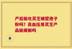 产后能吃灵芝破壁孢子粉吗？高血压用灵芝产品能缓解吗