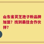山东省灵芝孢子粉品牌加盟？找到最佳合作伙伴？