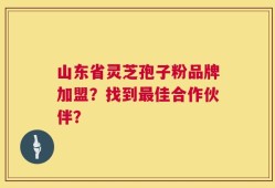山东省灵芝孢子粉品牌加盟？找到最佳合作伙伴？