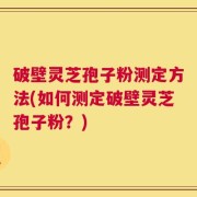 破壁灵芝孢子粉测定方法(如何测定破壁灵芝孢子粉？)
