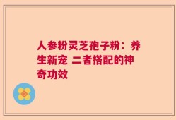 人参粉灵芝孢子粉：养生新宠 二者搭配的神奇功效