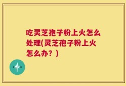 吃灵芝孢子粉上火怎么处理(灵芝孢子粉上火怎么办？)