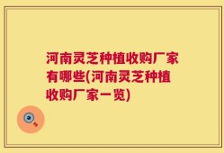 河南灵芝种植收购厂家有哪些(河南灵芝种植收购厂家一览)