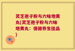 灵芝孢子粉与六味地黄丸(灵芝孢子粉与六味地黄丸：保健养生佳品)