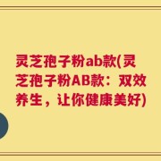 灵芝孢子粉ab款(灵芝孢子粉AB款：双效养生，让你健康美好)