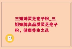 三姐妹灵芝孢子粉_三姐妹牌高品质灵芝孢子粉，健康养生之选