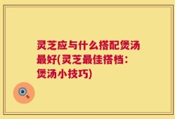 灵芝应与什么搭配煲汤最好(灵芝最佳搭档：煲汤小技巧)
