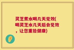 灵芝煮水喝几天见效(喝灵芝水几天后会见效，让您重拾健康)