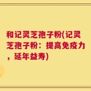和记灵芝孢子粉(记灵芝孢子粉：提高免疫力，延年益寿)