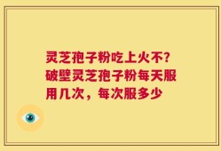 灵芝孢子粉吃上火不？破壁灵芝孢子粉每天服用几次，每次服多少