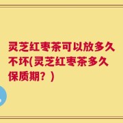 灵芝红枣茶可以放多久不坏(灵芝红枣茶多久保质期？)