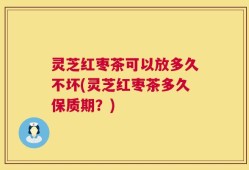 灵芝红枣茶可以放多久不坏(灵芝红枣茶多久保质期？)