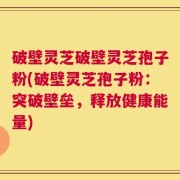 破壁灵芝破壁灵芝孢子粉(破壁灵芝孢子粉：突破壁垒，释放健康能量)
