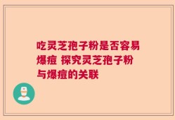 吃灵芝孢子粉是否容易爆痘 探究灵芝孢子粉与爆痘的关联