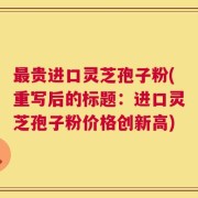最贵进口灵芝孢子粉(重写后的标题：进口灵芝孢子粉价格创新高)